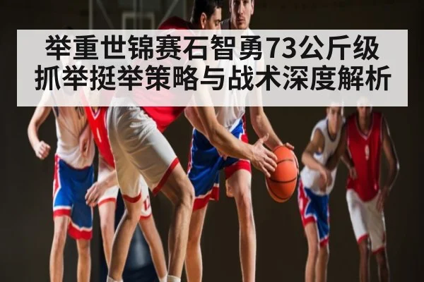 举重世锦赛石智勇73公斤级抓举挺举策略与战术深度解析
