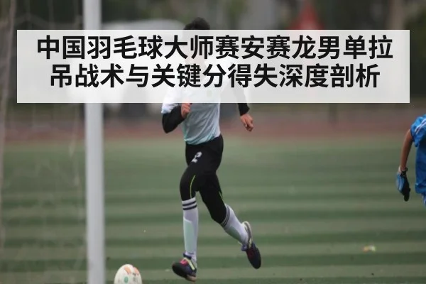 中国羽毛球大师赛安赛龙男单拉吊战术与关键分得失深度剖析
